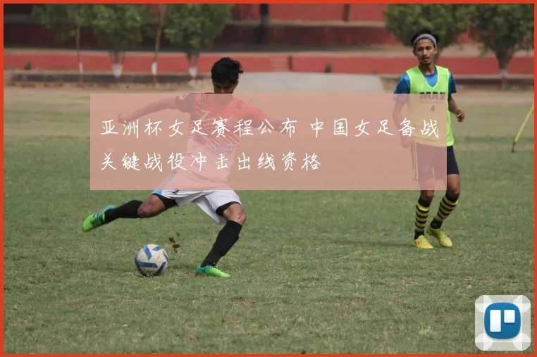 亚洲杯女足赛程公布 中国女足备战关键战役冲击出线资格
