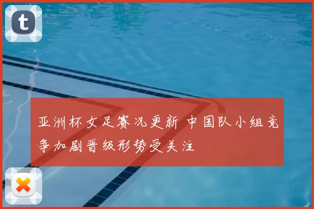 亚洲杯女足赛况更新 中国队小组竞争加剧晋级形势受关注