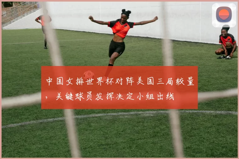 中国女排世界杯对阵美国三局较量，关键球员发挥决定小组出线