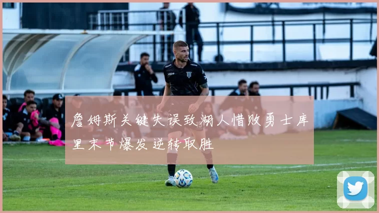 詹姆斯关键失误致湖人惜败勇士库里末节爆发逆转取胜