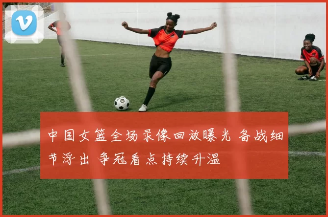 中国女篮全场录像回放曝光 备战细节浮出 争冠看点持续升温