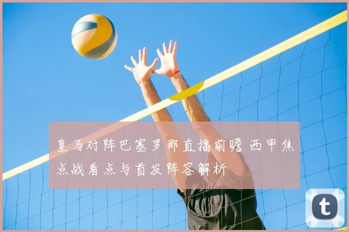 皇马对阵巴塞罗那直播前瞻 西甲焦点战看点与首发阵容解析