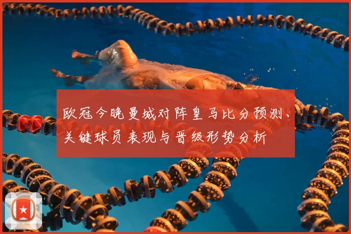 欧冠今晚曼城对阵皇马比分预测、关键球员表现与晋级形势分析