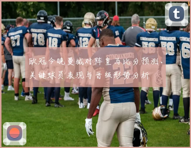 欧冠今晚曼城对阵皇马比分预测、关键球员表现与晋级形势分析