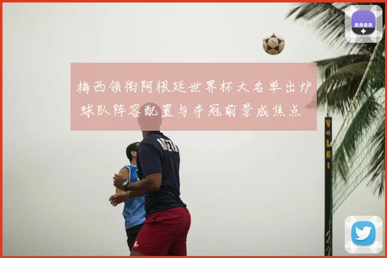 梅西领衔阿根廷世界杯大名单出炉 球队阵容配置与夺冠前景成焦点