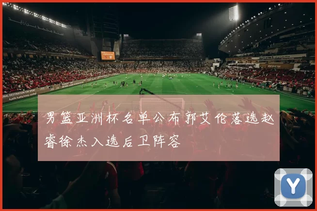 男篮亚洲杯名单公布郭艾伦落选赵睿徐杰入选后卫阵容