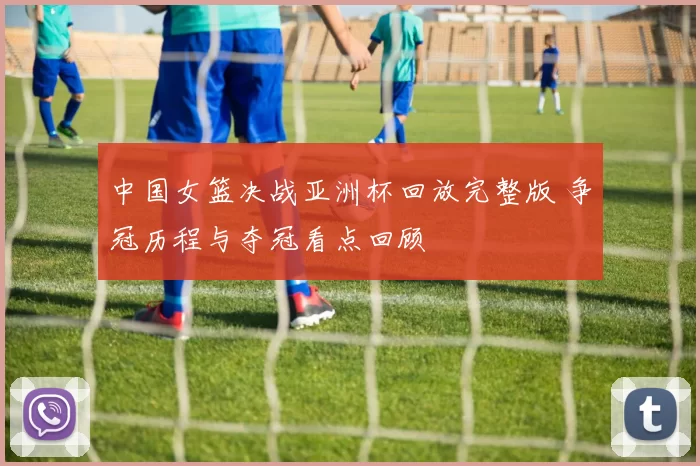 中国女篮决战亚洲杯回放完整版 争冠历程与夺冠看点回顾