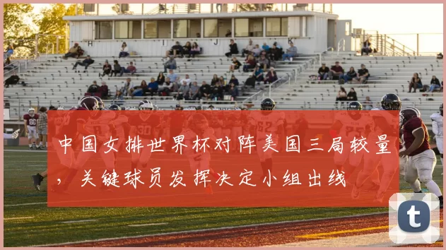 中国女排世界杯对阵美国三局较量，关键球员发挥决定小组出线