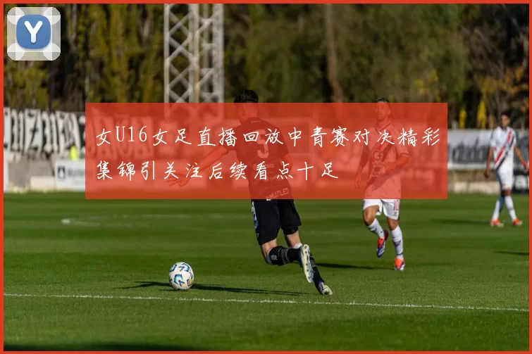 女U16女足直播回放中青赛对决精彩集锦引关注后续看点十足