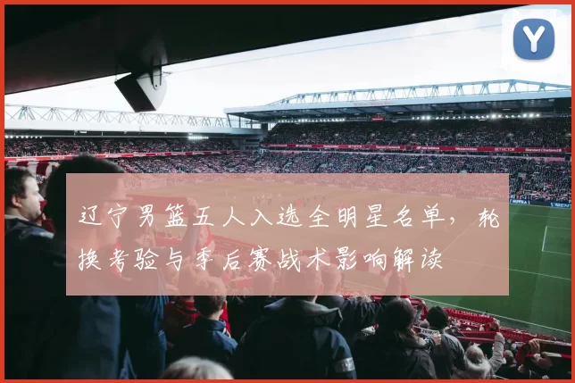 辽宁男篮五人入选全明星名单,轮换考验与季后赛战术影响解读