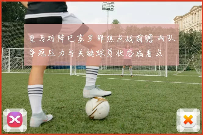 皇马对阵巴塞罗那焦点战前瞻 两队争冠压力与关键球员状态成看点