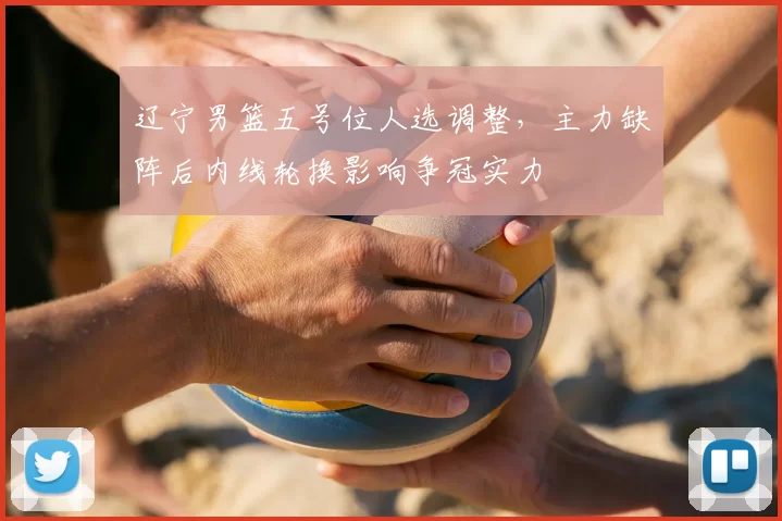 辽宁男篮五号位人选调整,主力缺阵后内线轮换影响争冠实力