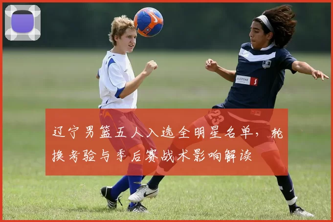 辽宁男篮五人入选全明星名单,轮换考验与季后赛战术影响解读