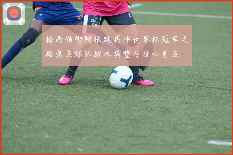 梅西领衔阿根廷再冲世界杯冠军之路盘点球队战术调整与核心看点