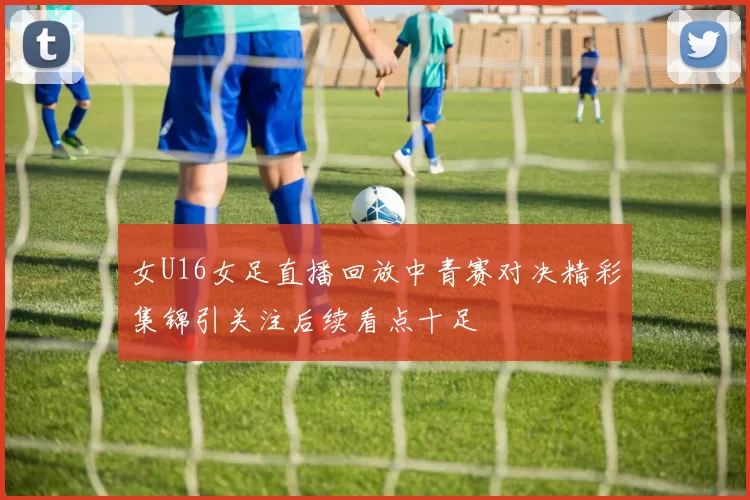 女U16女足直播回放中青赛对决精彩集锦引关注后续看点十足